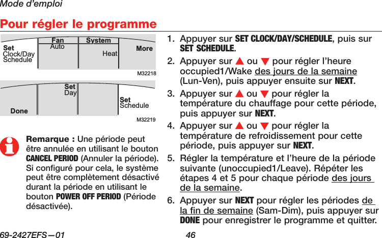 Mode d’emploi69-2427EFS—01  46 Pour régler le programme1.  Appuyer sur SET CLOCK/DAY/SCHEDULE, puis sur SET SCHEDULE.2.  Appuyer sur s ou t pour régler l’heure occupied1/Wake des jours de la semaine (Lun-Ven), puis appuyer ensuite sur NEXT.3.  Appuyer sur s ou t pour régler la température du chauffage pour cette période, puis appuyer sur NEXT.4.  Appuyer sur s ou t pour régler la température de refroidissement pour cette période, puis appuyer sur NEXT.5.  Régler la température et l’heure de la période suivante (unoccupied1/Leave). Répéter les étapes 4 et 5 pour chaque période des jours de la semaine.6.  Appuyer sur NEXT pour régler les périodes de la fin de semaine (Sam-Dim), puis appuyer sur DONE pour enregistrer le programme et quitter.M32218MoreHeatAuto SystemFanSetClock/DayScheduleM32219SetScheduleSet DayDoneRemarque : Une période peut être annulée en utilisant le bouton CANCEL PERIOD (Annuler la période). Si configuré pour cela, le système peut être complètement désactivé durant la période en utilisant le bouton POWER OFF PERIOD (Période désactivée).