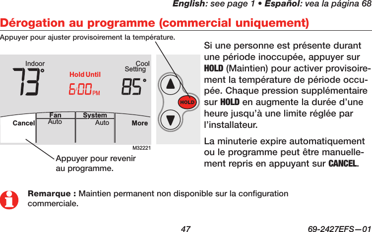 English: see page 1 • Español: vea la página 68  47  69-2427EFS—01 M32221PMIndoor SettingCoolMoreAutoAuto SystemFanCancelHold UntilAutoFan  Cancel System MoreHeatPMHeat SettingM28461 Indoor75756:00HoldRemarque : Maintien permanent non disponible sur la configuration commerciale.Dérogation au programme (commercial uniquement)Si une personne est présente durant une période inoccupée, appuyer sur HOLD (Maintien) pour activer provisoire-ment la température de période occu-pée. Chaque pression supplémentaire sur HOLD en augmente la durée d’une heure jusqu’à une limite réglée par l’installateur.La minuterie expire automatiquement ou le programme peut être manuelle-ment repris en appuyant sur CANCEL.Appuyer pour ajuster provisoirement la température.Appuyer pour revenir au programme.