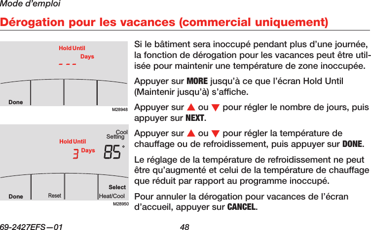 Mode d’emploi69-2427EFS—01  48 Dérogation pour les vacances (commercial uniquement)Si le bâtiment sera inoccupé pendant plus d’une journée, la fonction de dérogation pour les vacances peut être util-isée pour maintenir une température de zone inoccupée.Appuyer sur MORE jusqu’à ce que l’écran Hold Until (Maintenir jusqu’à) s’affiche.Appuyer sur s ou t pour régler le nombre de jours, puis appuyer sur NEXT.Appuyer sur s ou t pour régler la température de chauffage ou de refroidissement, puis appuyer sur DONE.Le réglage de la température de refroidissement ne peut être qu’augmenté et celui de la température de chauffage que réduit par rapport au programme inoccupé.Pour annuler la dérogation pour vacances de l’écran d’accueil, appuyer sur CANCEL.M28948DoneHold UntilDaysM28950SettingCoolSelectHeat/CoolResetDoneHold UntilDays