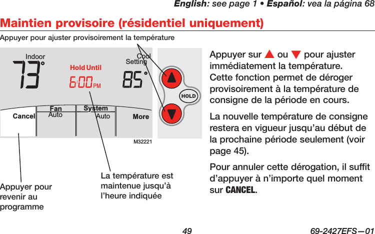 English: see page 1 • Español: vea la página 68  49  69-2427EFS—01 M32221PMIndoor SettingCoolMoreAutoAuto SystemFanCancelHold UntilMaintien provisoire (résidentiel uniquement)Appuyer sur s ou t pour ajuster  immédiatement la température. Cette fonction permet de déroger provisoirement à la température de consigne de la période en cours.La nouvelle température de consigne restera en vigueur jusqu’au début de la prochaine période seulement (voir page 45).Pour annuler cette dérogation, il suffit d’appuyer à n’importe quel moment sur CANCEL.Appuyer pour ajuster provisoirement la températureAppuyer pour revenir au programmeLa température est maintenue jusqu’à l’heure indiquée