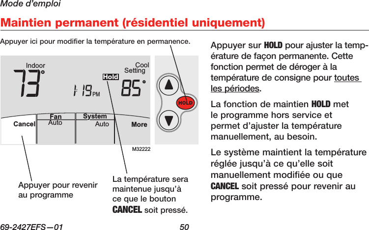 Mode d’emploi69-2427EFS—01  50 AutoFan  Cancel System MoreHeatPMHeat SettingM28461 Indoor75756:00HoldM32222PMIndoor SettingCoolMoreAutoAuto SystemFanCancelHoldMaintien permanent (résidentiel uniquement)Appuyer sur HOLD pour ajuster la temp- érature de façon permanente. Cette fonction permet de déroger à la température de consigne pour toutes les périodes.La fonction de maintien HOLD met le programme hors service et permet d’ajuster la température manuellement, au besoin.Le système maintient la température réglée jusqu’à ce qu’elle soit manuellement modifiée ou que CANCEL soit pressé pour revenir au programme.Appuyer ici pour modifier la température en permanence.Appuyer pour revenir au programmeLa température sera maintenue jusqu’à ce que le bouton CANCEL soit pressé.