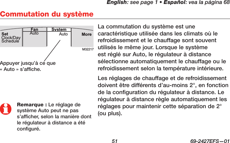 English: see page 1 • Español: vea la página 68  51  69-2427EFS—01 Commutation du systèmeLa commutation du système est une caractéristique utilisée dans les climats où le refroidissement et le chauffage sont souvent utilisés le même jour. Lorsque le système est réglé sur Auto, le régulateur à distance sélectionne automatiquement le chauffage ou le refroidissement selon la température intérieure.Les réglages de chauffage et de refroidissement doivent être différents d’au-moins 2°, en fonction de la configuration du régulateur à distance. Le régulateur à distance règle automatiquement les réglages pour maintenir cette séparation de 2° (ou plus).M32217MoreAutoAuto SystemFanSetClock/DayScheduleAppuyer jusqu’à ce que  « Auto » s’affiche.Remarque : Le réglage de système Auto peut ne pas s’afficher, selon la manière dont le régulateur à distance a été configuré.