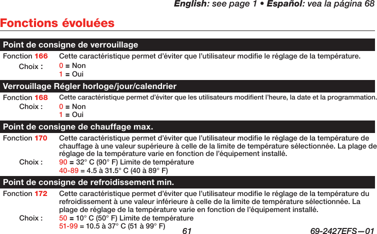 English: see page 1 • Español: vea la página 68  61  69-2427EFS—01 Fonctions évoluéesPoint de consigne de verrouillageFonction 166 Cette caractéristique permet d’éviter que l’utilisateur modifie le réglage de la température.Choix : 0 = Non 1 = OuiVerrouillage Régler horloge/jour/calendrierFonction 168 Cette caractéristique permet d’éviter que les utilisateurs modifient l’heure, la date et la programmation.Choix : 0 = Non 1 = OuiPoint de consigne de chauffage max.Fonction 170 Cette caractéristique permet d’éviter que l’utilisateur modifie le réglage de la température de chauffage à une valeur supérieure à celle de la limite de température sélectionnée. La plage de réglage de la température varie en fonction de l’équipement installé.Choix : 90 = 32° C (90° F) Limite de température 40-89 = 4.5 à 31.5° C (40 à 89° F)Point de consigne de refroidissement min.Fonction 172 Cette caractéristique permet d’éviter que l’utilisateur modifie le réglage de la température du refroidissement à une valeur inférieure à celle de la limite de température sélectionnée. La plage de réglage de la température varie en fonction de l’équipement installé.Choix : 50 = 10° C (50° F) Limite de température 51-99 = 10.5 à 37° C (51 à 99° F)