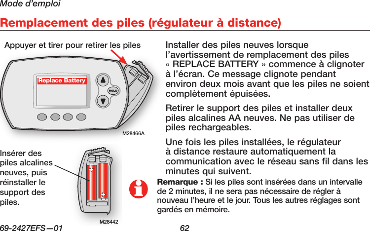 Mode d’emploi69-2427EFS—01  62Remplacement des piles (régulateur à distance)M28466AM28442M28442Replace BatteryInstaller des piles neuves lorsque l’avertissement de remplacement des piles « REPLACE BATTERY » commence à clignoter à l’écran. Ce message clignote pendant environ deux mois avant que les piles ne soient complètement épuisées.Retirer le support des piles et installer deux piles alcalines AA neuves. Ne pas utiliser de piles rechargeables.Une fois les piles installées, le régulateur à distance restaure automatiquement la communication avec le réseau sans fil dans les minutes qui suivent.Appuyer et tirer pour retirer les pilesInsérer des piles alcalines neuves, puis réinstaller le support des piles.Remarque : Si les piles sont insérées dans un intervalle de 2 minutes, il ne sera pas nécessaire de régler à nouveau l’heure et le jour. Tous les autres réglages sont gardés en mémoire.