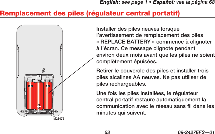 English: see page 1 • Español: vea la página 68  63  69-2427EFS—01Remplacement des piles (régulateur central portatif)Installer des piles neuves lorsque l’avertissement de remplacement des piles « REPLACE BATTERY » commence à clignoter à l’écran. Ce message clignote pendant environ deux mois avant que les piles ne soient complètement épuisées.Retirer le couvercle des piles et installer trois piles alcalines AA neuves. Ne pas utiliser de piles rechargeables.Une fois les piles installées, le régulateur central portatif restaure automatiquement la communication avec le réseau sans fil dans les minutes qui suivent.M28475