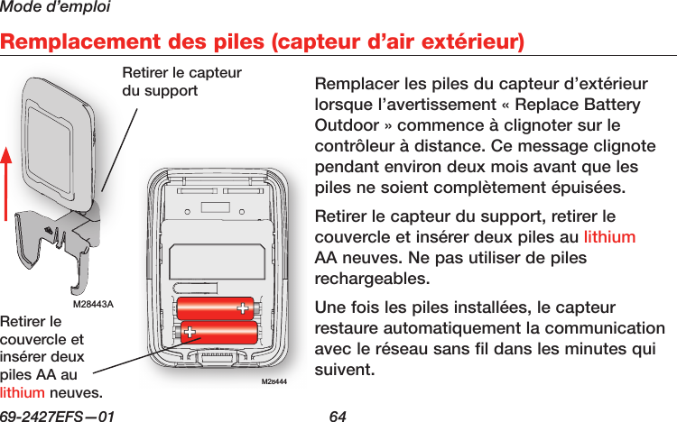 Mode d’emploi69-2427EFS—01  64 Remplacement des piles (capteur d’air extérieur)M28443AM28444M28444Remplacer les piles du capteur d’extérieur lorsque l’avertissement « Replace Battery Outdoor » commence à clignoter sur le contrôleur à distance. Ce message clignote pendant environ deux mois avant que les piles ne soient complètement épuisées.Retirer le capteur du support, retirer le couvercle et insérer deux piles au lithium AA neuves. Ne pas utiliser de piles rechargeables.Une fois les piles installées, le capteur restaure automatiquement la communication avec le réseau sans fil dans les minutes qui suivent.Retirer le capteur du supportRetirer le couvercle et insérer deux piles AA au lithium neuves.