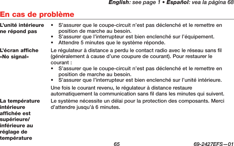 English: see page 1 • Español: vea la página 68  65  69-2427EFS—01 En cas de problèmeL’unité intérieure ne répond pas•  S’assurer que le coupe-circuit n’est pas déclenché et le remettre en position de marche au besoin.•  S’assurer que l’interrupteur est bien enclenché sur l’équipement.•  Attendre 5 minutes que le système réponde.L’écran affiche«No signal»Le régulateur à distance a perdu le contact radio avec le réseau sans fil (généralement à cause d’une coupure de courant). Pour restaurer le courant :•  S’assurer que le coupe-circuit n’est pas déclenché et le remettre en position de marche au besoin.•  S’assurer que l’interrupteur est bien enclenché sur l’unité intérieure.Une fois le courant revenu, le régulateur à distance restaure automatiquement la communication sans fil dans les minutes qui suivent.La température intérieure affichée est supérieure/inférieure au réglage de températureLe système nécessite un délai pour la protection des composants. Merci d’attendre jusqu’à 6 minutes.