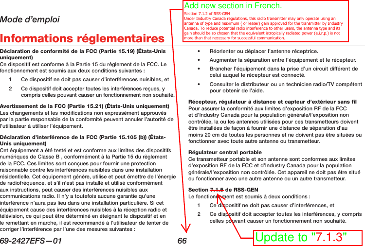 Mode d’emploi69-2427EFS—01  66 Informations réglementairesDéclaration de conformité de la FCC (Partie 15.19) (États-Unis uniquement) Ce dispositif est conforme à la Partie 15 du règlement de la FCC. Le fonctionnement est soumis aux deux conditions suivantes :1  Ce dispositif ne doit pas causer d’interférences nuisibles, et2  Ce dispositif doit accepter toutes les interférences reçues, y compris celles pouvant causer un fonctionnement non souhaité.Avertissement de la FCC (Partie 15.21) (États-Unis uniquement) Les changements et les modifications non expressément approuvés par la partie responsable de la conformité peuvent annuler l’autorité de l’utilisateur à utiliser l’équipement.Déclaration d’interférence de la FCC (Partie 15.105 (b)) (États-Unis uniquement) Cet équipement a été testé et est conforme aux limites des dispositifs numériques de Classe B , conformément à la Partie 15 du règlement de la FCC. Ces limites sont conçues pour fournir une protection raisonnable contre les interférences nuisibles dans une installation résidentielle. Cet équipement génère, utilise et peut émettre de l’énergie de radiofréquence, et s’il n’est pas installé et utilisé conformément aux instructions, peut causer des interférences nuisibles aux communications radio. Il n’y a toutefois aucune garantie qu’une interférence n’aura pas lieu dans une installation particulière. Si cet équipement cause des interférences nuisibles à la réception radio et télévision, ce qui peut être déterminé en éteignant le dispositif et en le remettant en marche, il est recommandé à l’utilisateur de tenter de corriger l’interférence par l’une des mesures suivantes :•  Réorienter ou déplacer l’antenne réceptrice.•  Augmenter la séparation entre l’équipement et le récepteur.•  Brancher l’équipement dans la prise d’un circuit différent de celui auquel le récepteur est connecté.•  Consulter le distributeur ou un technicien radio/TV compétent pour obtenir de l’aide.Récepteur, régulateur à distance et capteur d’extérieur sans fil  Pour assurer la conformité aux limites d’exposition RF de la FCC et d’Industry Canada pour la population générale/l’exposition non contrôlée, la ou les antennes utilisées pour ces transmetteurs doivent être installées de façon à fournir une distance de séparation d’au moins 20 cm de toutes les personnes et ne doivent pas être situées ou fonctionner avec toute autre antenne ou transmetteur.Régulateur central portable  Ce transmetteur portable et son antenne sont conformes aux limites d’exposition RF de la FCC et d’Industry Canada pour la population générale/l’exposition non contrôlée. Cet appareil ne doit pas être situé ou fonctionner avec une autre antenne ou un autre transmetteur.Section 7.1.5 de RSS-GEN  Le fonctionnement est soumis à deux conditions :1  Ce dispositif ne doit pas causer d’interférences, et2  Ce dispositif doit accepter toutes les interférences, y compris celles pouvant causer un fonctionnement non souhaité.Add new section in French.   Section 7.1.2 of RSS-GEN Under Industry Canada regulations, this radio transmitter may only operate using an antenna of type and maximum ( or lesser) gain approved for the transmitter by Industry Canada. To reduce potential radio interference to other users, the antenna type and its gain should be so chosen that the equivalent istropically radiated power (e.i.r.p.) is not more than that necessary for successful communication.Update to &quot;7.1.3&quot;