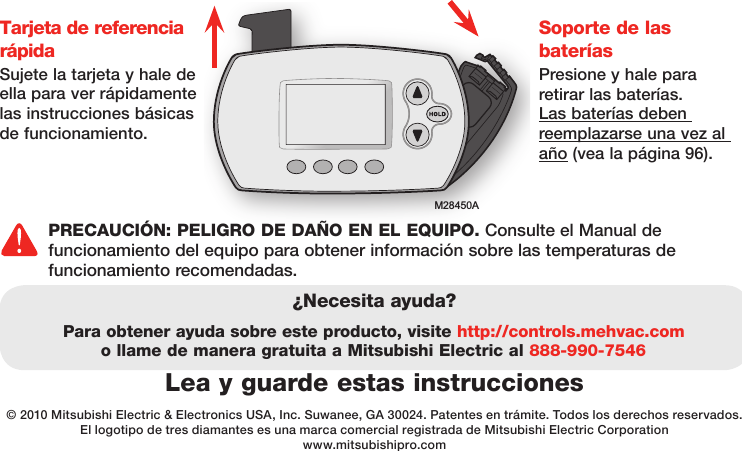 M28450ATarjeta de referencia rápidaSujete la tarjeta y hale de ella para ver rápidamente las instrucciones básicas de funcionamiento.Soporte de las  bateríasPresione y hale para retirar las baterías. Las baterías deben reemplazarse una vez al año (vea la página 96).Lea y guarde estas instrucciones¿Necesita ayuda?Para obtener ayuda sobre este producto, visite http://controls.mehvac.com o llame de manera gratuita a Mitsubishi Electric al 888-990-7546© 2010 Mitsubishi Electric &amp; Electronics USA, Inc. Suwanee, GA 30024. Patentes en trámite. Todos los derechos reservados.El logotipo de tres diamantes es una marca comercial registrada de Mitsubishi Electric Corporationwww.mitsubishipro.comPRECAUCIÓN: PELIGRO DE DAÑO EN EL EQUIPO. Consulte el Manual de funcionamiento del equipo para obtener información sobre las temperaturas de funcionamiento recomendadas. 