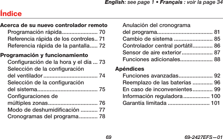 English: see page 1 • Français : voir la page 34  69  69-2427EFS—01ÍndiceAcerca de su nuevo controlador remotoProgramación rápida ....................... 70Referencia rápida de los controles .. 71Referencia rápida de la pantalla ..... 72Programación y funcionamientoConfiguración de la hora y el día ... 73Selección de la configuración  del ventilador ................................... 74Selección de la configuración  del sistema ....................................... 75Configuraciones de  múltiples zonas ................................ 76Modo de deshumidificación ........... 77Cronogramas del programa ............ 78Anulación del cronograma  del programa.................................... 81Cambio de sistema ......................... 85Controlador central portátil ............. 86Sensor de aire exterior .................... 87Funciones adicionales ..................... 88ApéndicesFunciones avanzadas ...................... 92Reemplazo de las baterías ............. 96En caso de inconvenientes ............. 99Información reguladora ................. 100Garantía limitada ........................... 101