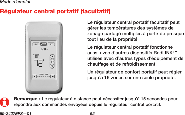 Mode d’emploi69-2427EFS—01  52 Régulateur central portatif (facultatif)Remarque : Le régulateur à distance peut nécessiter jusqu’à 15 secondes pour répondre aux commandes envoyées depuis le régulateur central portatif.Le régulateur central portatif facultatif peut gérer les températures des systèmes de zonage partagé multiples à partir de presque tout lieu de la propriété.Le régulateur central portatif fonctionne aussi avec d’autres dispositifs RedLINK™ utilisés avec d’autres types d’équipement de chauffage et de refroidissement.Un régulateur de confort portatif peut régler jusqu’à 16 zones sur une seule propriété.