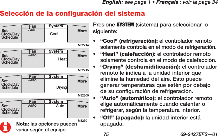 English: see page 1 • Français : voir la page 34  75  69-2427EFS—01Selección de la configuración del sistemaM32214MoreCoolAuto SystemFanSetClock/DayScheduleM32300MoreDryingAuto SystemFanSetClock/DayScheduleM32215MoreHeatAuto SystemFanSetClock/DayScheduleM32301MoreAutoAuto SystemFanSetClock/DaySchedule•  “Cool” (refrigeración): el controlador remoto solamente controla en el modo de refrigeración.•  “Heat” (calefacción): el controlador remoto solamente controla en el modo de calefacción.•  “Drying” (deshumidificación): el controlador remoto le indica a la unidad interior que elimine la humedad del aire. Esto puede generar temperaturas que estén por debajo de su configuración de refrigeración.•  “Auto” (automático): el controlador remoto elige automáticamente cuándo calentar o refrigerar, según la temperatura interior.•  “Off” (apagado): la unidad interior está apagada.Presione SYSTEM (sistema) para seleccionar lo siguiente:Nota: las opciones pueden variar según el equipo.