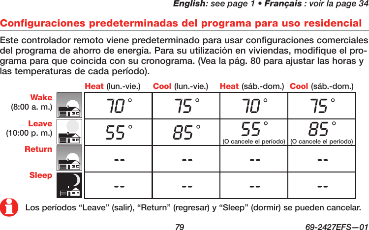 English: see page 1 • Français : voir la page 34  79  69-2427EFS—01 Cool (lun.-vie.)Heat (lun.-vie.) Heat (sáb.-dom.) Cool (sáb.-dom.)Configuraciones predeterminadas del programa para uso residencialEste controlador remoto viene predeterminado para usar configuraciones comerciales del programa de ahorro de energía. Para su utilización en viviendas, modifique el pro-grama para que coincida con su cronograma. (Vea la pág. 80 para ajustar las horas y las temperaturas de cada período).Wake(8:00 a. m.)Leave(10:00 p. m.)ReturnSleep70 °75 °70 °75 °55 °85 °55 °(O cancele el período)85 ° (O cancele el período)-- -- -- ---- -- -- --Los períodos “Leave” (salir), “Return” (regresar) y “Sleep” (dormir) se pueden cancelar.