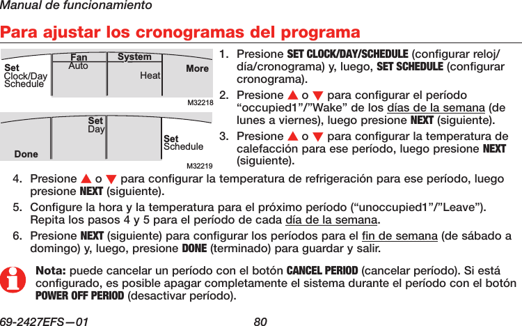 Manual de funcionamiento69-2427EFS—01  80 Para ajustar los cronogramas del programa1.  Presione SET CLOCK/DAY/SCHEDULE (configurar reloj/día/cronograma) y, luego, SET SCHEDULE (configurar cronograma).2.  Presione s o t para configurar el período “occupied1”/”Wake” de los días de la semana (de lunes a viernes), luego presione NEXT (siguiente).3.  Presione s o t para configurar la temperatura de calefacción para ese período, luego presione NEXT (siguiente).M32218MoreHeatAuto SystemFanSetClock/DayScheduleM32219SetScheduleSet DayDoneNota: puede cancelar un período con el botón CANCEL PERIOD (cancelar período). Si está configurado, es posible apagar completamente el sistema durante el período con el botón POWER OFF PERIOD (desactivar período).4.  Presione s o t para configurar la temperatura de refrigeración para ese período, luego presione NEXT (siguiente).5.  Configure la hora y la temperatura para el próximo período (“unoccupied1”/”Leave”). Repita los pasos 4 y 5 para el período de cada día de la semana.6.  Presione NEXT (siguiente) para configurar los períodos para el fin de semana (de sábado a domingo) y, luego, presione DONE (terminado) para guardar y salir.