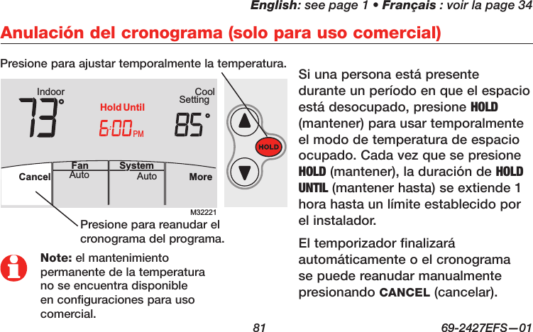 English: see page 1 • Français : voir la page 34  81  69-2427EFS—01 M32221PMIndoor SettingCoolMoreAutoAuto SystemFanCancelHold UntilAutoFan  Cancel System MoreHeatPMHeat SettingM28461 Indoor75756:00HoldNote: el mantenimiento permanente de la temperatura no se encuentra disponible en configuraciones para uso comercial.Anulación del cronograma (solo para uso comercial)Si una persona está presente durante un período en que el espacio está desocupado, presione HOLD (mantener) para usar temporalmente el modo de temperatura de espacio ocupado. Cada vez que se presione HOLD (mantener), la duración de HOLD UNTIL (mantener hasta) se extiende 1 hora hasta un límite establecido por el instalador. El temporizador finalizará automáticamente o el cronograma se puede reanudar manualmente presionando CANCEL (cancelar).Presione para ajustar temporalmente la temperatura.Presione para reanudar el cronograma del programa.