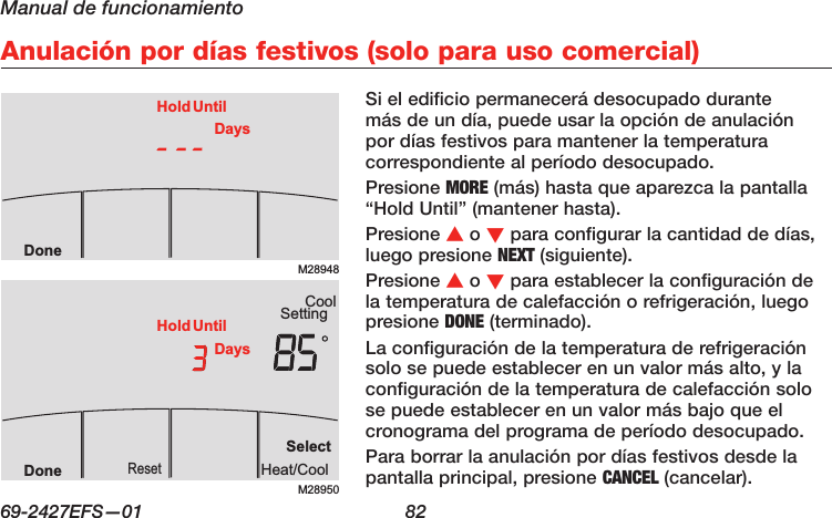 Manual de funcionamiento69-2427EFS—01  82 Anulación por días festivos (solo para uso comercial)Si el edificio permanecerá desocupado durante más de un día, puede usar la opción de anulación por días festivos para mantener la temperatura correspondiente al período desocupado.Presione MORE (más) hasta que aparezca la pantalla “Hold Until” (mantener hasta).Presione s o t para configurar la cantidad de días, luego presione NEXT (siguiente).Presione s o t para establecer la configuración de la temperatura de calefacción o refrigeración, luego presione DONE (terminado).La configuración de la temperatura de refrigeración solo se puede establecer en un valor más alto, y la configuración de la temperatura de calefacción solo se puede establecer en un valor más bajo que el cronograma del programa de período desocupado.Para borrar la anulación por días festivos desde la pantalla principal, presione CANCEL (cancelar).M28948DoneHold UntilDaysM28950SettingCoolSelectHeat/CoolResetDoneHold UntilDays