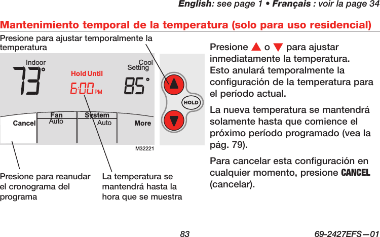 English: see page 1 • Français : voir la page 34  83  69-2427EFS—01 M32221PMIndoor SettingCoolMoreAutoAuto SystemFanCancelHold UntilMantenimiento temporal de la temperatura (solo para uso residencial)Presione s o t para ajustar inmediatamente la temperatura. Esto anulará temporalmente la configuración de la temperatura para el período actual.La nueva temperatura se mantendrá solamente hasta que comience el próximo período programado (vea la pág. 79).Para cancelar esta configuración en cualquier momento, presione CANCEL (cancelar).Presione para reanudar el cronograma del programaLa temperatura se mantendrá hasta la hora que se muestraPresione para ajustar temporalmente la temperatura