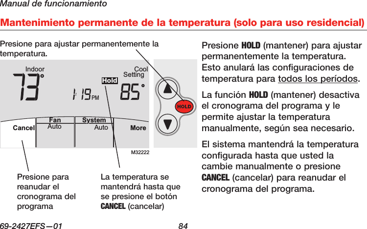 Manual de funcionamiento69-2427EFS—01  84 AutoFan  Cancel System MoreHeatPMHeat SettingM28461 Indoor75756:00HoldMantenimiento permanente de la temperatura (solo para uso residencial)M32222PMIndoor SettingCoolMoreAutoAuto SystemFanCancelHoldPresione HOLD (mantener) para ajustar permanentemente la temperatura. Esto anulará las configuraciones de temperatura para todos los períodos.La función HOLD (mantener) desactiva el cronograma del programa y le permite ajustar la temperatura manualmente, según sea necesario.El sistema mantendrá la temperatura configurada hasta que usted la cambie manualmente o presione CANCEL (cancelar) para reanudar el cronograma del programa.Presione para reanudar el cronograma del programaPresione para ajustar permanentemente la temperatura.La temperatura se mantendrá hasta que se presione el botón CANCEL (cancelar)