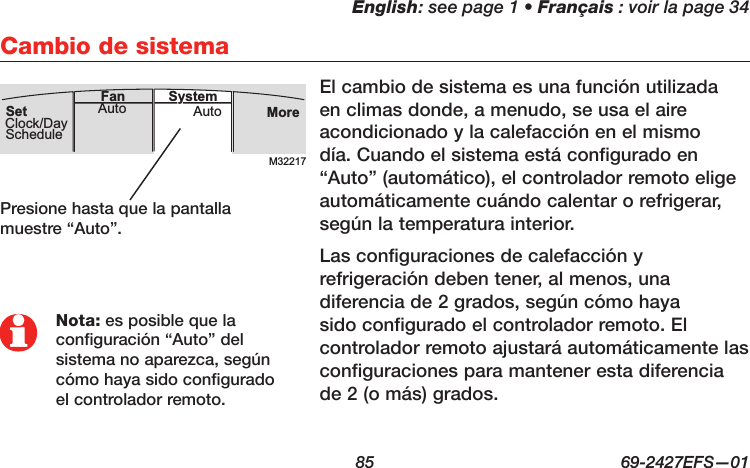 English: see page 1 • Français : voir la page 34  85  69-2427EFS—01 El cambio de sistema es una función utilizada en climas donde, a menudo, se usa el aire acondicionado y la calefacción en el mismo día. Cuando el sistema está configurado en “Auto” (automático), el controlador remoto elige automáticamente cuándo calentar o refrigerar, según la temperatura interior.Las configuraciones de calefacción y refrigeración deben tener, al menos, una diferencia de 2 grados, según cómo haya sido configurado el controlador remoto. El controlador remoto ajustará automáticamente las configuraciones para mantener esta diferencia de 2 (o más) grados.Cambio de sistemaM32217MoreAutoAuto SystemFanSetClock/DaySchedulePresione hasta que la pantalla muestre “Auto”.Nota: es posible que la configuración “Auto” del sistema no aparezca, según cómo haya sido configurado el controlador remoto.