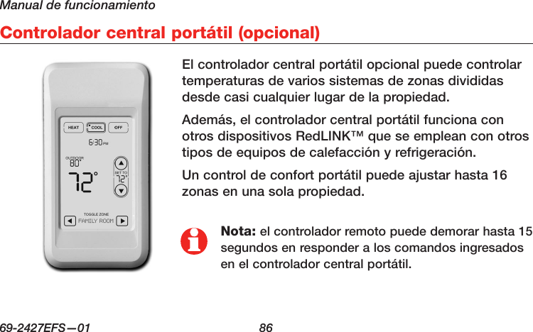 Manual de funcionamiento69-2427EFS—01  86 Controlador central portátil (opcional)Nota: el controlador remoto puede demorar hasta 15 segundos en responder a los comandos ingresados en el controlador central portátil.El controlador central portátil opcional puede controlar temperaturas de varios sistemas de zonas divididas desde casi cualquier lugar de la propiedad.Además, el controlador central portátil funciona con otros dispositivos RedLINK™ que se emplean con otros tipos de equipos de calefacción y refrigeración.Un control de confort portátil puede ajustar hasta 16 zonas en una sola propiedad.