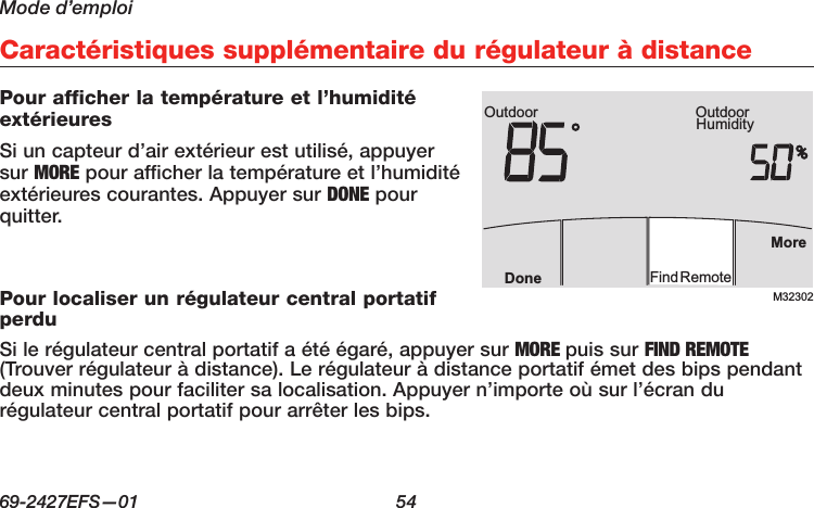 Mode d’emploi69-2427EFS—01  54 Caractéristiques supplémentaire du régulateur à distancePour afficher la température et l’humidité extérieuresSi un capteur d’air extérieur est utilisé, appuyer sur MORE pour afficher la température et l’humidité extérieures courantes. Appuyer sur DONE pour quitter.Pour localiser un régulateur central portatif perduSi le régulateur central portatif a été égaré, appuyer sur MORE puis sur FIND REMOTE (Trouver régulateur à distance). Le régulateur à distance portatif émet des bips pendant deux minutes pour faciliter sa localisation. Appuyer n’importe où sur l’écran du régulateur central portatif pour arrêter les bips.M32302Outdoor HumidityOutdoorMoreFindRemoteDone