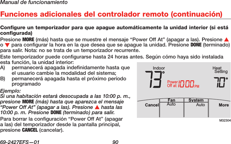 Manual de funcionamiento69-2427EFS—01  90 Funciones adicionales del controlador remoto (continuación)Configure un temporizador para que apague automáticamente la unidad interior (si está configurada)Presione MORE (más) hasta que se muestre el mensaje “Power Off At” (apagar a las). Presione s o t para configurar la hora en la que desea que se apague la unidad. Presione DONE (terminado) para salir. Nota: no se trata de un temporizador recurrente.Este temporizador puede configurarse hasta 24 horas antes. Según cómo haya sido instalada esta función, la unidad interior:A)  permanecerá apagada indefinidamente hasta que el usuario cambie la modalidad del sistema;B)  permanecerá apagada hasta el próximo período programadoEjemplo:Si una habitación estará desocupada a las 10:00 p. m., presione MORE (más) hasta que aparezca el mensaje “Power Off At” (apagar a las). Presione s hasta las 10:00 p. m. Presione DONE (terminado) para salir.Para borrar la configuración “Power Off At” (apagar a las) del temporizador desde la pantalla principal, presione CANCEL (cancelar).M32304PMIndoor SettingHeatMoreAutoAuto SystemFanCancelat:PowerOff