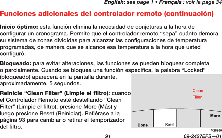 English: see page 1 • Français : voir la page 34  91  69-2427EFS—01Inicio óptimo: esta función elimina la necesidad de conjeturas a la hora de configurar un cronograma. Permite que el controlador remoto “sepa” cuánto demora su sistema de zonas divididas para alcanzar las configuraciones de temperatura programadas, de manera que se alcance esa temperatura a la hora que usted configuró.Bloqueado: para evitar alteraciones, las funciones se pueden bloquear completa o parcialmente. Cuando se bloquea una función específica, la palabra “Locked” (bloqueado) aparecerá en la pantalla durante, aproximadamente, 5 segundos.Reinicie “Clean Filter” (Limpie el filtro): cuando el Controlador Remoto esté destellando “Clean Filter” (Limpie el filtro), presione More (Más) y luego presione Reset (Reiniciar). Refiérase a la página 93 para cambiar o retirar el temporizador del filtro.Funciones adicionales del controlador remoto (continuación)M28980MoreResetDoneCleanFilter