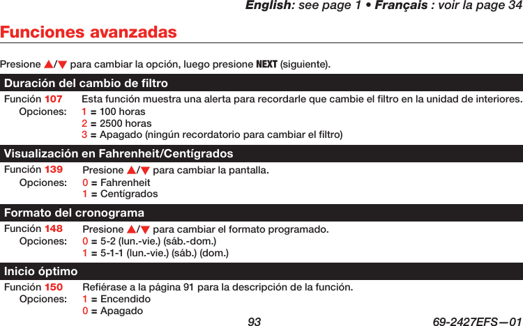 English: see page 1 • Français : voir la page 34  93  69-2427EFS—01 Presione s/t para cambiar la opción, luego presione NEXT (siguiente).Duración del cambio de filtroFunción 107 Esta función muestra una alerta para recordarle que cambie el filtro en la unidad de interiores.Opciones: 1 = 100 horas 2 = 2500 horas 3 = Apagado (ningún recordatorio para cambiar el filtro)Visualización en Fahrenheit/CentígradosFunción 139 Presione s/t para cambiar la pantalla. Opciones: 0 = Fahrenheit 1 = CentígradosFormato del cronogramaFunción 148 Presione s/t para cambiar el formato programado.Opciones: 0 = 5-2 (lun.-vie.) (sáb.-dom.) 1 = 5-1-1 (lun.-vie.) (sáb.) (dom.)Inicio óptimoFunción 150 Refiérase a la página 91 para la descripción de la función.Opciones: 1 = Encendido 0 = ApagadoFunciones avanzadas