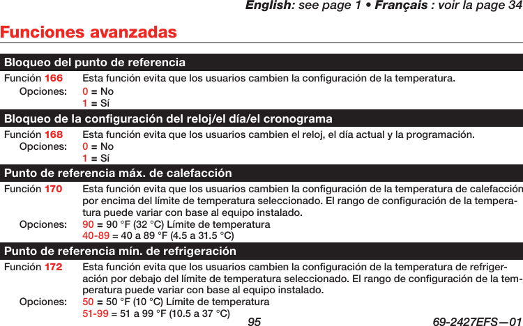 English: see page 1 • Français : voir la page 34  95  69-2427EFS—01 Funciones avanzadasBloqueo del punto de referenciaFunción 166 Esta función evita que los usuarios cambien la configuración de la temperatura.Opciones: 0 = No 1 = SíBloqueo de la configuración del reloj/el día/el cronogramaFunción 168 Esta función evita que los usuarios cambien el reloj, el día actual y la programación.Opciones: 0 = No 1 = SíPunto de referencia máx. de calefacciónFunción 170 Esta función evita que los usuarios cambien la configuración de la temperatura de calefacción por encima del límite de temperatura seleccionado. El rango de configuración de la tempera-tura puede variar con base al equipo instalado.Opciones: 90 = 90 °F (32 °C) Límite de temperatura 40-89 = 40 a 89 °F (4.5 a 31.5 °C)Punto de referencia mín. de refrigeraciónFunción 172 Esta función evita que los usuarios cambien la configuración de la temperatura de refriger-ación por debajo del límite de temperatura seleccionado. El rango de configuración de la tem-peratura puede variar con base al equipo instalado.Opciones: 50 = 50 °F (10 °C) Límite de temperatura 51-99 = 51 a 99 °F (10.5 a 37 °C)