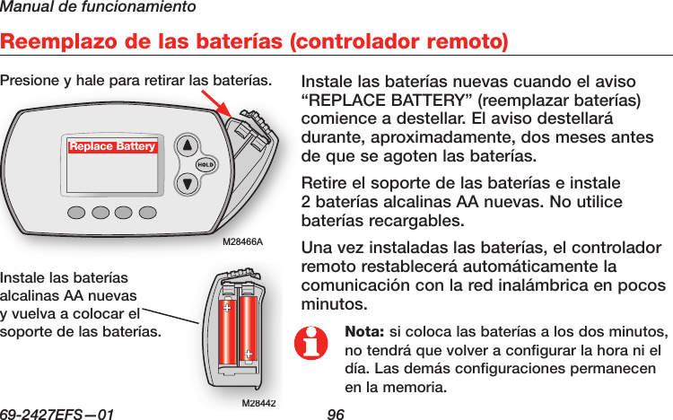 Manual de funcionamiento69-2427EFS—01  96 M28466AReemplazo de las baterías (controlador remoto)M28442M28442Replace BatteryInstale las baterías nuevas cuando el aviso “REPLACE BATTERY” (reemplazar baterías) comience a destellar. El aviso destellará durante, aproximadamente, dos meses antes de que se agoten las baterías.Retire el soporte de las baterías e instale 2 baterías alcalinas AA nuevas. No utilice baterías recargables.Una vez instaladas las baterías, el controlador remoto restablecerá automáticamente la comunicación con la red inalámbrica en pocos minutos.Presione y hale para retirar las baterías.Instale las baterías alcalinas AA nuevas y vuelva a colocar el soporte de las baterías. Nota: si coloca las baterías a los dos minutos, no tendrá que volver a configurar la hora ni el día. Las demás configuraciones permanecen en la memoria.