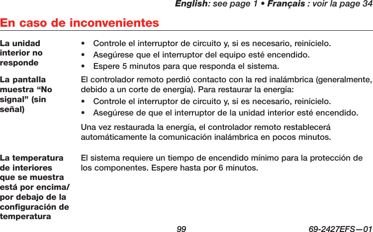 English: see page 1 • Français : voir la page 34  99  69-2427EFS—01 En caso de inconvenientesLa unidad interior no responde•  Controle el interruptor de circuito y, si es necesario, reinícielo.•  Asegúrese que el interruptor del equipo esté encendido.•  Espere 5 minutos para que responda el sistema.La pantalla muestra “No signal” (sin señal)El controlador remoto perdió contacto con la red inalámbrica (generalmente, debido a un corte de energía). Para restaurar la energía:•  Controle el interruptor de circuito y, si es necesario, reinícielo.•  Asegúrese de que el interruptor de la unidad interior esté encendido.Una vez restaurada la energía, el controlador remoto restablecerá automáticamente la comunicación inalámbrica en pocos minutos.La temperatura de interiores que se muestra está por encima/por debajo de la configuración de temperaturaEl sistema requiere un tiempo de encendido mínimo para la protección de los componentes. Espere hasta por 6 minutos.