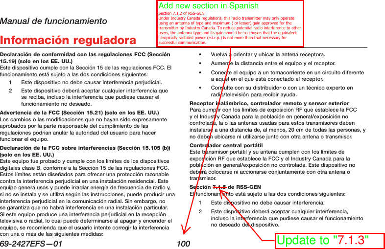 Manual de funcionamiento69-2427EFS—01  100 Información reguladoraDeclaración de conformidad con las regulaciones FCC (Sección 15.19) (solo en los EE. UU.) Este dispositivo cumple con la Sección 15 de las regulaciones FCC. El funcionamiento está sujeto a las dos condiciones siguientes:1  Este dispositivo no debe causar interferencia perjudicial.2  Este dispositivo deberá aceptar cualquier interferencia que se reciba, incluso la interferencia que pudiese causar el funcionamiento no deseado.Advertencia de la FCC (Sección 15.21) (solo en los EE. UU.) Los cambios o las modificaciones que no hayan sido expresamente aprobados por la parte responsable del cumplimiento de las regulaciones podrían anular la autoridad del usuario para hacer funcionar el equipo.Declaración de la FCC sobre interferencias (Sección 15.105 (b)) (solo en los EE. UU.) Este equipo fue probado y cumple con los límites de los dispositivos digitales clase B, conforme a la Sección 15 de las regulaciones FCC. Estos límites están diseñados para ofrecer una protección razonable contra la interferencia perjudicial en una instalación residencial. Este equipo genera usos y puede irradiar energía de frecuencia de radio y, si no se instala y se utiliza según las instrucciones, puede producir una interferencia perjudicial en la comunicación radial. Sin embargo, no se garantiza que no habrá interferencia en una instalación particular. Si este equipo produce una interferencia perjudicial en la recepción televisiva o radial, lo cual puede determinarse al apagar y encender el equipo, se recomienda que el usuario intente corregir la interferencia con una o más de las siguientes medidas:•  Vuelva a orientar y ubicar la antena receptora.•  Aumente la distancia entre el equipo y el receptor.•  Conecte el equipo a un tomacorriente en un circuito diferente a aquel en el que está conectado el receptor.•  Consulte con su distribuidor o con un técnico experto en radio/televisión para recibir ayuda.Receptor inalámbrico, controlador remoto y sensor exterior  Para cumplir con los límites de exposición RF que establece la FCC y el Industry Canada para la población en general/exposición no controlada, la o las antenas usadas para estos transmisores deben instalarse a una distancia de, al menos, 20 cm de todas las personas, y no deben ubicarse ni utilizarse junto con otra antena o transmisor.Controlador central portátil  Este transmisor portátil y su antena cumplen con los límites de exposición RF que establece la FCC y el Industry Canada para la población en general/exposición no controlada. Este dispositivo no deberá colocarse ni accionarse conjuntamente con otra antena o transmisor.Sección 7.1.5 de RSS-GEN  El funcionamiento está sujeto a las dos condiciones siguientes:1  Este dispositivo no debe causar interferencia.2  Este dispositivo deberá aceptar cualquier interferencia, incluso la interferencia que pudiese causar el funcionamiento no deseado del dispositivo.Add new section in Spanish   Section 7.1.2 of RSS-GEN Under Industry Canada regulations, this radio transmitter may only operate using an antenna of type and maximum ( or lesser) gain approved for the transmitter by Industry Canada. To reduce potential radio interference to other users, the antenna type and its gain should be so chosen that the equivalent istropically radiated power (e.i.r.p.) is not more than that necessary for successful communication.Update to &quot;7.1.3&quot;