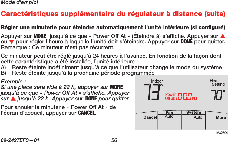 Mode d’emploi69-2427EFS—01  56 Caractéristiques supplémentaire du régulateur à distance (suite)Régler une minuterie pour éteindre automatiquement l’unité intérieure (si configuré)Appuyer sur MORE  jusqu’à ce que « Power Off At » (Éteindre à) s’affiche. Appuyer sur s ou t pour régler l’heure à laquelle l’unité doit s’éteindre. Appuyer sur DONE pour quitter. Remarque : Ce minuteur n’est pas récurrent.Ce minuteur peut être réglé jusqu’à 24 heures à l’avance. En fonction de la façon dont cette caractéristique a été installée, l’unité intérieure :A)  Reste éteinte indéfiniment jusqu’à ce que l’utilisateur change le mode du systèmeB)  Reste éteinte jusqu’à la prochaine période programméeExemple :Si une pièce sera vide à 22 h, appuyer sur MORE jusqu’à ce que « Power Off At » s’affiche. Appuyer sur s jusqu’à 22 h. Appuyer sur DONE pour quitter.Pour annuler la minuterie « Power Off At » de l’écran d’accueil, appuyer sur CANCEL.M32304PMIndoor SettingHeatMoreAutoAuto SystemFanCancelat:PowerOff