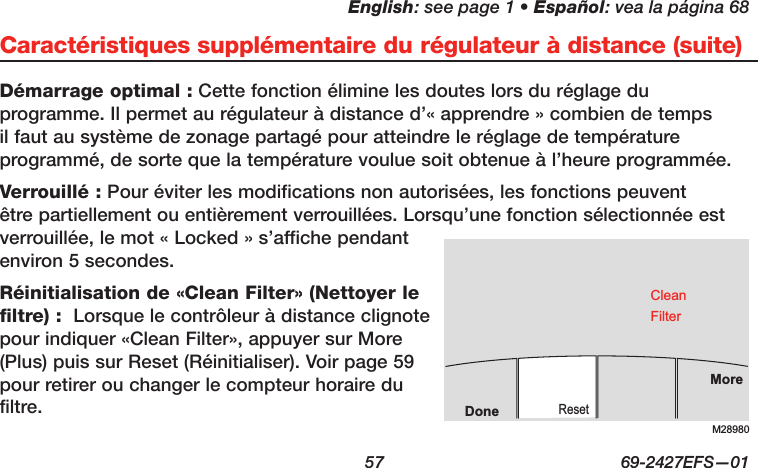 English: see page 1 • Español: vea la página 68  57  69-2427EFS—01Caractéristiques supplémentaire du régulateur à distance (suite)Démarrage optimal : Cette fonction élimine les doutes lors du réglage du programme. Il permet au régulateur à distance d’« apprendre » combien de temps il faut au système de zonage partagé pour atteindre le réglage de température programmé, de sorte que la température voulue soit obtenue à l’heure programmée.Verrouillé : Pour éviter les modifications non autorisées, les fonctions peuvent être partiellement ou entièrement verrouillées. Lorsqu’une fonction sélectionnée est verrouillée, le mot « Locked » s’affiche pendant environ 5 secondes.Réinitialisation de «Clean Filter» (Nettoyer le filtre) :  Lorsque le contrôleur à distance clignote pour indiquer «Clean Filter», appuyer sur More (Plus) puis sur Reset (Réinitialiser). Voir page 59 pour retirer ou changer le compteur horaire du filtre.M28980MoreResetDoneCleanFilter