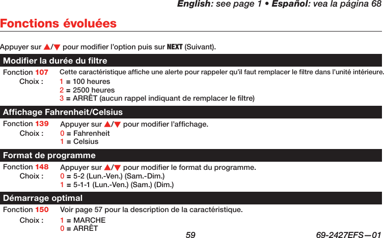 English: see page 1 • Español: vea la página 68  59  69-2427EFS—01 Appuyer sur s/t pour modifier l’option puis sur NEXT (Suivant).Modifier la durée du filtreFonction 107 Cette caractéristique affiche une alerte pour rappeler qu’il faut remplacer le filtre dans l’unité intérieure.Choix : 1 = 100 heures 2 = 2500 heures 3 = ARRÊT (aucun rappel indiquant de remplacer le filtre)Affichage Fahrenheit/CelsiusFonction 139 Appuyer sur s/t pour modifier l’affichage.Choix : 0 = Fahrenheit 1 = CelsiusFormat de programmeFonction 148 Appuyer sur s/t pour modifier le format du programme.Choix : 0 = 5-2 (Lun.-Ven.) (Sam.-Dim.) 1 = 5-1-1 (Lun.-Ven.) (Sam.) (Dim.)Démarrage optimalFonction 150 Voir page 57 pour la description de la caractéristique.Choix : 1 = MARCHE 0 = ARRÊTFonctions évoluées