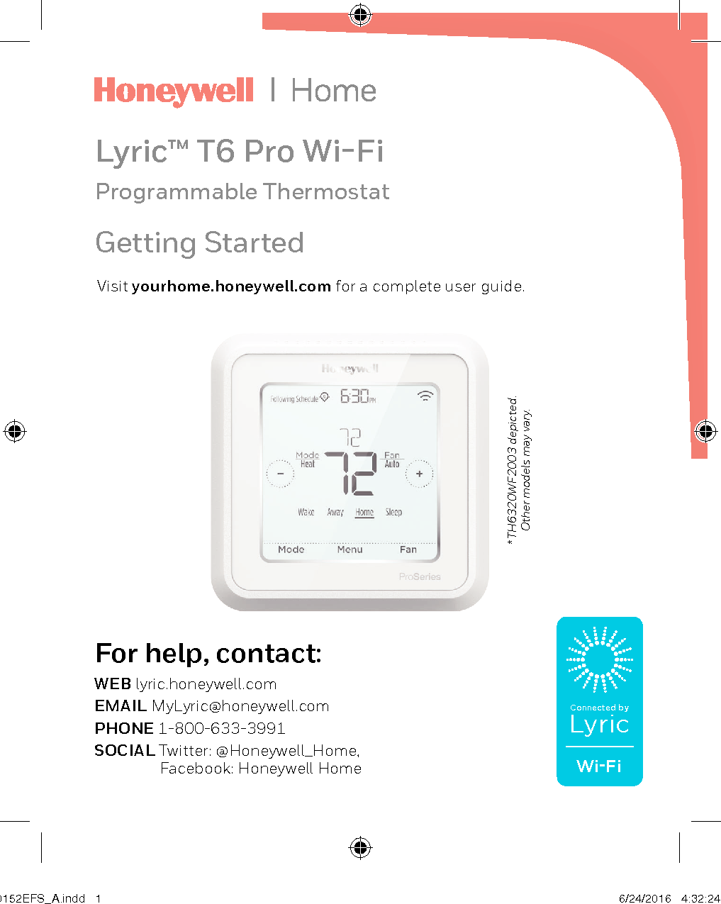 Lyric™ T6 Pro Wi-FiProgrammable Thermostat*TH6320WF2003 depicted.  Other models may vary.Visit yourhome.honeywell.com for a complete user guide.For help, contact:WEB lyric.honeywell.comEMAIL MyLyric@honeywell.comPHONE 1-800-633-3991SOCIAL Twitter: @Honeywell_Home,    Facebook: Honeywell HomeGetting StartedConnected byLyricWi-Fi33-00152EFS_A.indd   1 6/24/2016   4:32:24 PM