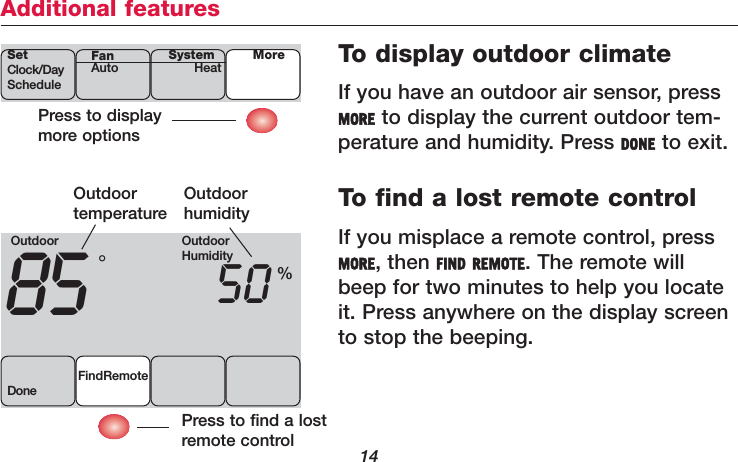 14Additional featuresTo display outdoor climateIf you have an outdoor air sensor, pressMORE to display the current outdoor tem-perature and humidity. Press DONE to exit.To find a lost remote controlIf you misplace a remote control, pressMORE, then FIND REMOTE. The remote willbeep for two minutes to help you locateit. Press anywhere on the display screento stop the beeping.Press to displaymore optionsSetClock/DayScheduleSystemHeat MoreFanAutoOutdoor85 50FindRemoteDone°%Outdoor temperatureOutdoor humidityPress to find a lostremote controlOutdoorHumidity