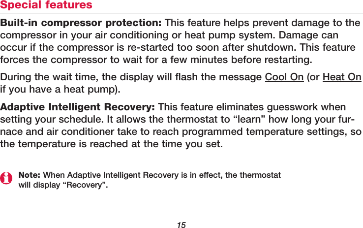 15Special featuresBuilt-in compressor protection: This feature helps prevent damage to the compressor in your air conditioning or heat pump system. Damage canoccur if the compressor is re-started too soon after shutdown. This featureforces the compressor to wait for a few minutes before restarting.During the wait time, the display will flash the message Cool On (or Heat Onif you have a heat pump). Adaptive Intelligent Recovery: This feature eliminates guesswork whensetting your schedule. It allows the thermostat to “learn” how long your fur-nace and air conditioner take to reach programmed temperature settings, sothe temperature is reached at the time you set.Note: When Adaptive Intelligent Recovery is in effect, the thermostatwill display “Recovery”.