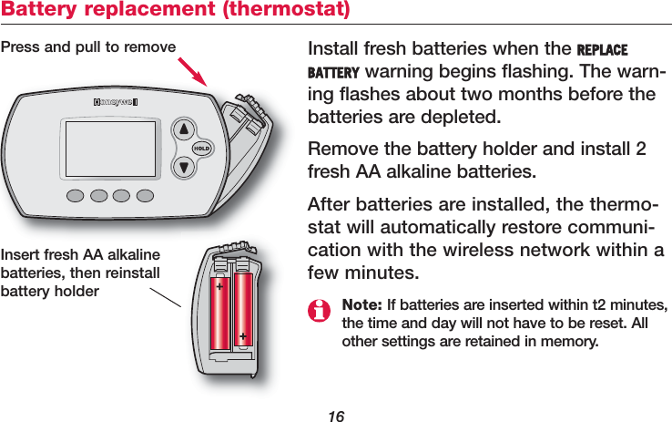 16Battery replacement (thermostat)Install fresh batteries when the REPLACEBATTERY warning begins flashing. The warn-ing flashes about two months before thebatteries are depleted.Remove the battery holder and install 2fresh AA alkaline batteries.After batteries are installed, the thermo-stat will automatically restore communi-cation with the wireless network within afew minutes.Press and pull to removeInsert fresh AA alkalinebatteries, then reinstallbattery holder Note: If batteries are inserted within t2 minutes,the time and day will not have to be reset. Allother settings are retained in memory.