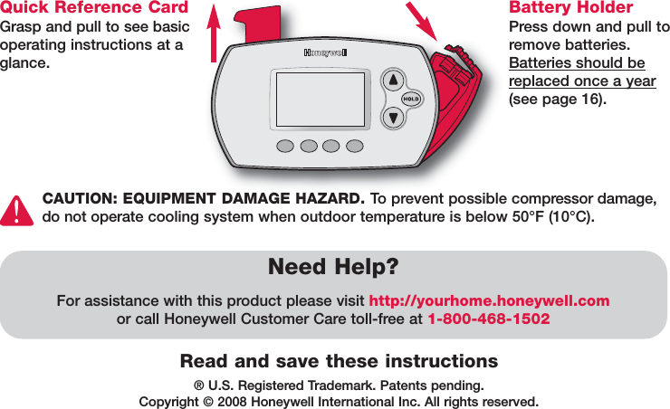® U.S. Registered Trademark. Patents pending. Copyright © 2008 Honeywell International Inc. All rights reserved.Read and save these instructionsQuick Reference CardGrasp and pull to see basicoperating instructions at aglance.Need Help?For assistance with this product please visit http://yourhome.honeywell.comor call Honeywell Customer Care toll-free at 1-800-468-1502Battery HolderPress down and pull toremove batteries.Batteries should bereplaced once a year(see page 16).CAUTION: EQUIPMENT DAMAGE HAZARD. To prevent possible compressor damage,do not operate cooling system when outdoor temperature is below 50°F (10°C).
