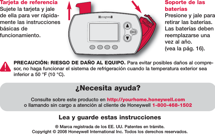 ® Marca registrada de los EE. UU. Patentes en trámite.Copyright © 2008 Honeywell International Inc. Todos los derechos reservados.Lea y guarde estas instruccionesTarjeta de referenciaSujete la tarjeta y jalede ella para ver rápida-mente las instruccionesbásicas de funcionamiento.¿Necesita ayuda?Consulte sobre este producto en http://yourhome.honeywell.como llamando sin cargo a atención al cliente de Honeywell 1-800-468-1502Soporte de lasbateríasPresione y jale pararetirar las baterías.Las baterías debenreemplazarse unavez al año.(vea la pág. 16).PRECAUCIÓN: RIESGO DE DAÑO AL EQUIPO. Para evitar posibles daños al compre-sor, no haga funcionar el sistema de refrigeración cuando la temperatura exterior seainferior a 50 °F (10 °C).