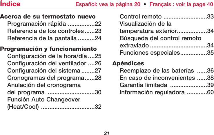 21Acerca de su termostato nuevoProgramación rápida ................22Referencia de los controles......23Referencia de la pantalla ..........24Programación y funcionamientoConfiguración de la hora/día ....25Configuración del ventilador ....26Configuración del sistema ........27Cronogramas del programa......28Anulación del cronograma del programa ............................30Función Auto Changeover(Heat/Cool) ................................32Control remoto ..........................33Visualización de la temperatura exterior..................34Búsqueda del control remoto extraviado ..................................34Funciones especiales................35ApéndicesReemplazo de las baterías ......36En caso de inconvenientes ......38Garantía limitada ......................39Información reguladora ............60Índice  Español: vea la página 20  •Français : voir la page 40