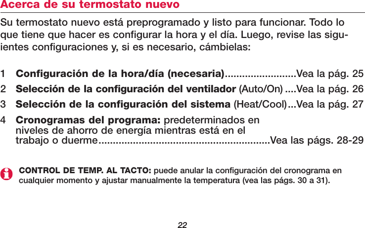 22Acerca de su termostato nuevoSu termostato nuevo está preprogramado y listo para funcionar. Todo loque tiene que hacer es configurar la hora y el día. Luego, revise las sigu-ientes configuraciones y, si es necesario, cámbielas:1Configuración de la hora/día (necesaria).........................Vea la pág. 252Selección de la configuración del ventilador (Auto/On) ....Vea la pág. 263Selección de la configuración del sistema (Heat/Cool)...Vea la pág. 274Cronogramas del programa: predeterminados en niveles de ahorro de energía mientras está en el trabajo o duerme............................................................Vea las págs. 28-29CONTROL DE TEMP. AL TACTO: puede anular la configuración del cronograma encualquier momento y ajustar manualmente la temperatura (vea las págs. 30 a 31).