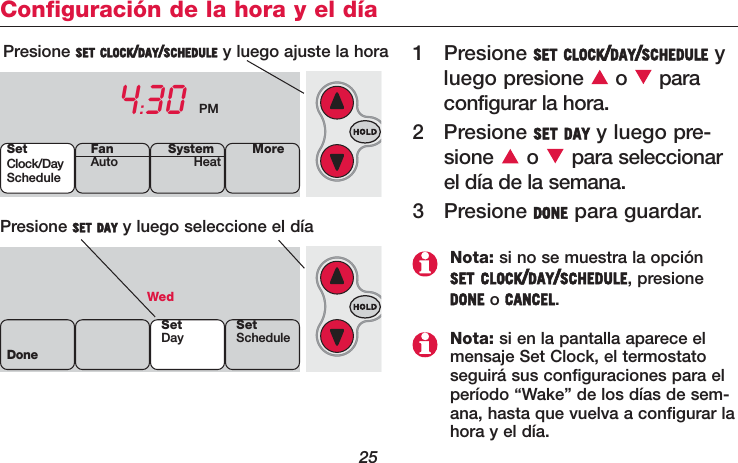 25Configuración de la hora y el día1 Presione SET CLOCK/DAY/SCHEDULE yluego presione o  paraconfigurar la hora.2 Presione SET DAY y luego pre-sione o para seleccionarel día de la semana.3 Presione DONE para guardar.Presione SET CLOCK/DAY/SCHEDULE y luego ajuste la hora4:30 PMPresione SET DAY y luego seleccione el día WedDoneSetDay SetScheduleSetClock/DayScheduleSystemHeat MoreFanAutoNota: si no se muestra la opciónSET CLOCK/DAY/SCHEDULE, presioneDONE o CANCEL.Nota: si en la pantalla aparece elmensaje Set Clock, el termostatoseguirá sus configuraciones para elperíodo “Wake” de los días de sem-ana, hasta que vuelva a configurar lahora y el día.