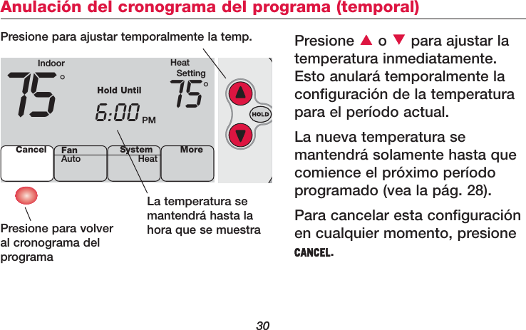 30Anulación del cronograma del programa (temporal)Presione o para ajustar latemperatura inmediatamente.Esto anulará temporalmente laconfiguración de la temperaturapara el período actual.La nueva temperatura se mantendrá solamente hasta quecomience el próximo períodoprogramado (vea la pág. 28). Para cancelar esta configuraciónen cualquier momento, presioneCANCEL.La temperatura semantendrá hasta lahora que se muestraPresione para volver al cronograma del programaPresione para ajustar temporalmente la temp.Indoor HeatSetting75 6:00 PM75Cancel SystemHeat More°°Hold UntilFanAuto