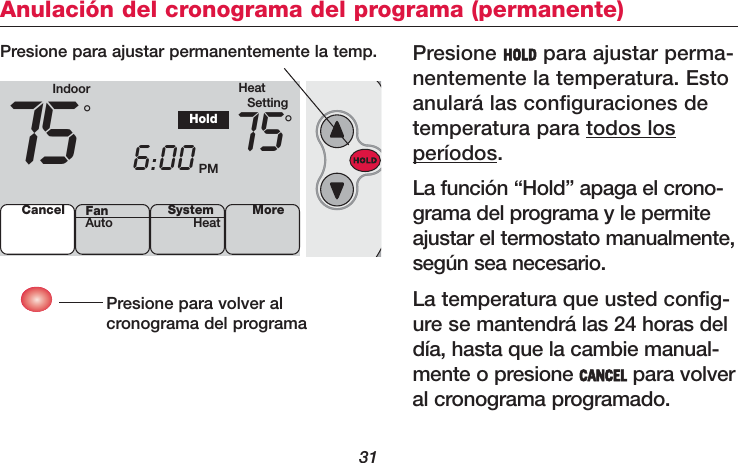 31Anulación del cronograma del programa (permanente)Presione HOLD para ajustar perma-nentemente la temperatura. Estoanulará las configuraciones detemperatura para todos losperíodos.La función “Hold” apaga el crono-grama del programa y le permiteajustar el termostato manualmente,según sea necesario.La temperatura que usted config-ure se mantendrá las 24 horas deldía, hasta que la cambie manual-mente o presione CANCEL para volveral cronograma programado.Presione para volver al cronograma del programaPresione para ajustar permanentemente la temp.Indoor HeatSetting75 6:00 PM75°°HoldCancel SystemHeat MoreFanAuto