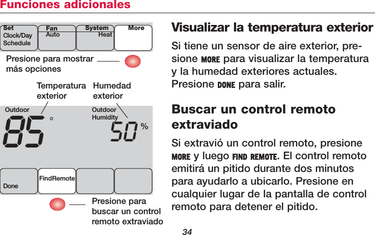 34Funciones adicionalesVisualizar la temperatura exteriorSi tiene un sensor de aire exterior, pre-sione MORE para visualizar la temperaturay la humedad exteriores actuales.Presione DONE para salir.Buscar un control remotoextraviadoSi extravió un control remoto, presioneMORE y luego FIND REMOTE. El control remotoemitirá un pitido durante dos minutospara ayudarlo a ubicarlo. Presione encualquier lugar de la pantalla de controlremoto para detener el pitido.Presione para mostrarmás opcionesSetClock/DayScheduleSystemHeat MoreFanAutoOutdoor85 50FindRemoteDone°%TemperaturaexteriorHumedadexteriorPresione parabuscar un controlremoto extraviadoOutdoorHumidity