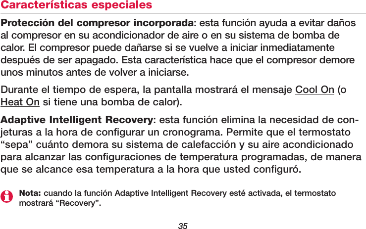 35Características especialesProtección del compresor incorporada: esta función ayuda a evitar dañosal compresor en su acondicionador de aire o en su sistema de bomba decalor. El compresor puede dañarse si se vuelve a iniciar inmediatamentedespués de ser apagado. Esta característica hace que el compresor demoreunos minutos antes de volver a iniciarse.Durante el tiempo de espera, la pantalla mostrará el mensaje Cool On (oHeat On si tiene una bomba de calor). Adaptive Intelligent Recovery: esta función elimina la necesidad de con-jeturas a la hora de configurar un cronograma. Permite que el termostato“sepa” cuánto demora su sistema de calefacción y su aire acondicionadopara alcanzar las configuraciones de temperatura programadas, de maneraque se alcance esa temperatura a la hora que usted configuró.Nota: cuando la función Adaptive Intelligent Recovery esté activada, el termostatomostrará “Recovery”.