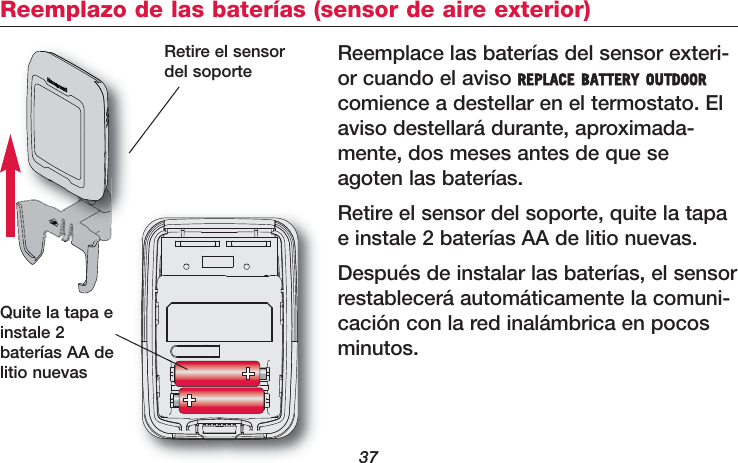 37Reemplace las baterías del sensor exteri-or cuando el aviso REPLACE BATTERY OUTDOORcomience a destellar en el termostato. Elaviso destellará durante, aproximada-mente, dos meses antes de que seagoten las baterías.Retire el sensor del soporte, quite la tapae instale 2 baterías AA de litio nuevas. Después de instalar las baterías, el sensorrestablecerá automáticamente la comuni-cación con la red inalámbrica en pocosminutos.Quite la tapa einstale 2baterías AA delitio nuevasReemplazo de las baterías (sensor de aire exterior)Retire el sensordel soporte