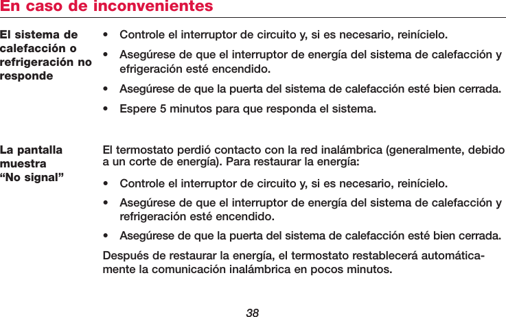 38El sistema decalefacción orefrigeración noresponde• Controle el interruptor de circuito y, si es necesario, reinícielo.• Asegúrese de que el interruptor de energía del sistema de calefacción y efrigeración esté encendido.• Asegúrese de que la puerta del sistema de calefacción esté bien cerrada.• Espere 5 minutos para que responda el sistema.En caso de inconvenientesLa pantallamuestra “No signal”El termostato perdió contacto con la red inalámbrica (generalmente, debidoa un corte de energía). Para restaurar la energía:• Controle el interruptor de circuito y, si es necesario, reinícielo.• Asegúrese de que el interruptor de energía del sistema de calefacción y refrigeración esté encendido.• Asegúrese de que la puerta del sistema de calefacción esté bien cerrada.Después de restaurar la energía, el termostato restablecerá automática-mente la comunicación inalámbrica en pocos minutos.